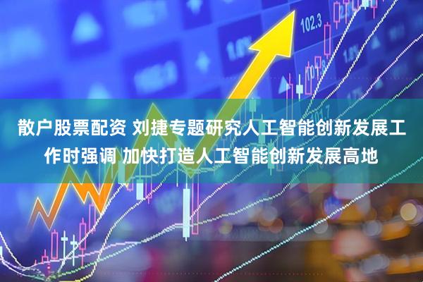 散户股票配资 刘捷专题研究人工智能创新发展工作时强调 加快打造人工智能创新发展高地