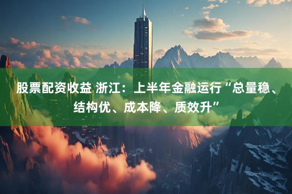 股票配资收益 浙江：上半年金融运行“总量稳、结构优、成本降、质效升”
