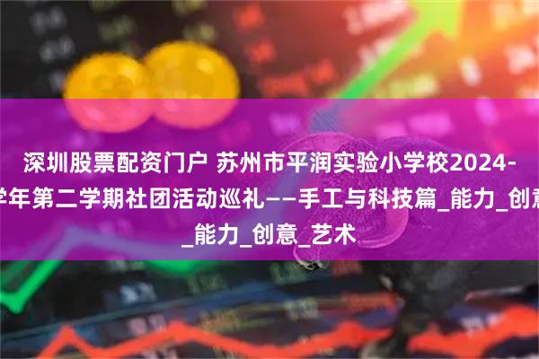 深圳股票配资门户 苏州市平润实验小学校2024-2025学年第二学期社团活动巡礼——手工与科技篇_能力_创意_艺术
