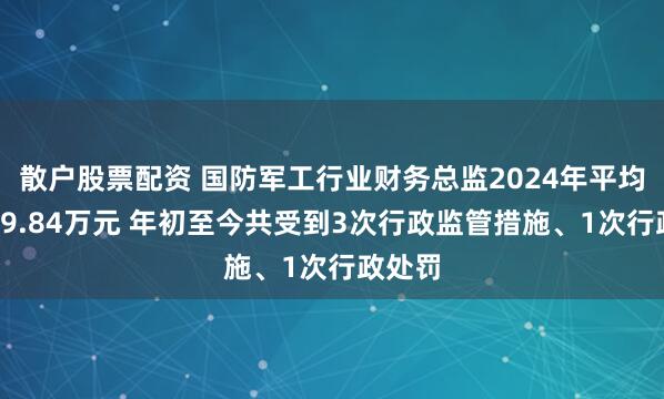 散户股票配资 国防军工行业财务总监2024年平均薪酬59.84万元 年初至今共受到3次行政监管措施、1次行政处罚