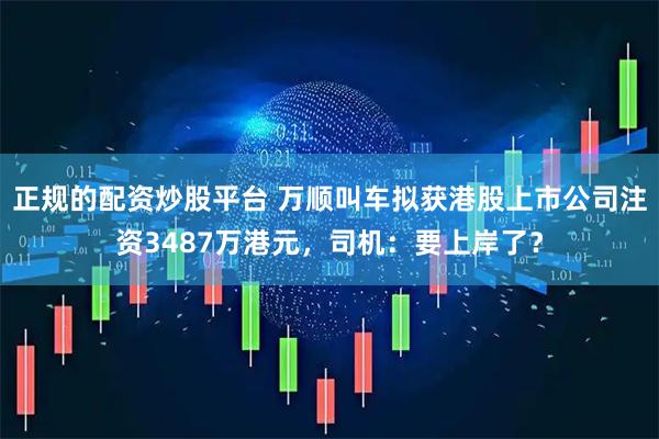 正规的配资炒股平台 万顺叫车拟获港股上市公司注资3487万港元，司机：要上岸了？
