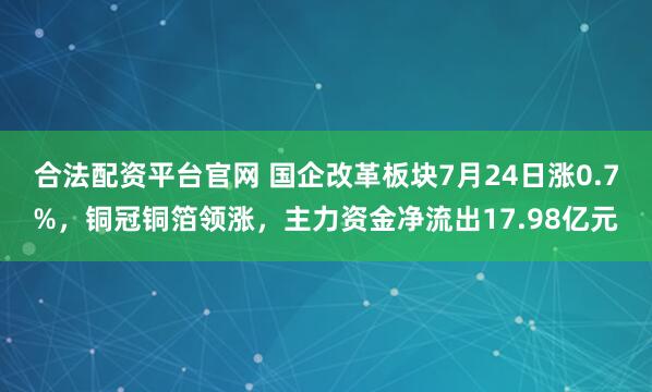 合法配资平台官网 国企改革板块7月24日涨0.7%，铜冠铜箔领涨，主力资金净流出17.98亿元