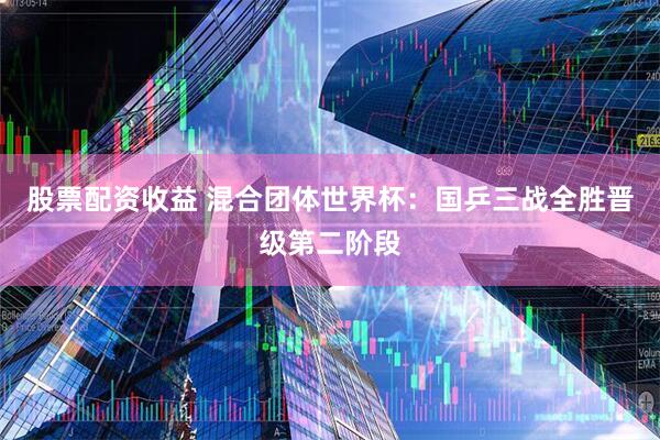 股票配资收益 混合团体世界杯：国乒三战全胜晋级第二阶段