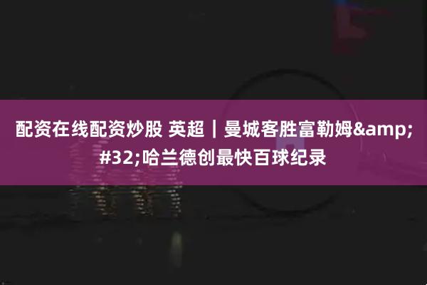 配资在线配资炒股 英超｜曼城客胜富勒姆 哈兰德创最快百球纪录