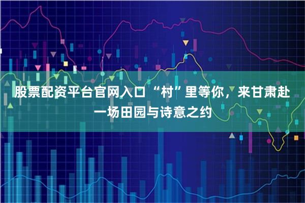股票配资平台官网入口 “村”里等你，来甘肃赴一场田园与诗意之约