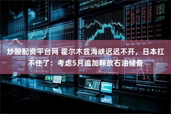 炒股配资平台网 霍尔木兹海峡迟迟不开，日本扛不住了：考虑5月追加释放石油储备